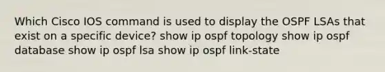 Which Cisco IOS command is used to display the OSPF LSAs that exist on a specific device? show ip ospf topology show ip ospf database show ip ospf lsa show ip ospf link-state