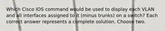 Which Cisco IOS command would be used to display each VLAN and all interfaces assigned to it (minus trunks) on a switch? Each correct answer represents a complete solution. Choose two.