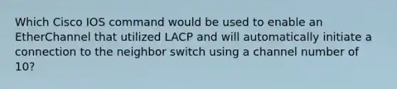 Which Cisco IOS command would be used to enable an EtherChannel that utilized LACP and will automatically initiate a connection to the neighbor switch using a channel number of 10?