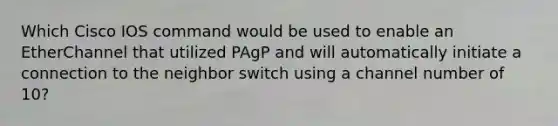 Which Cisco IOS command would be used to enable an EtherChannel that utilized PAgP and will automatically initiate a connection to the neighbor switch using a channel number of 10?