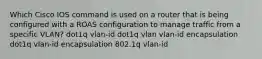 Which Cisco IOS command is used on a router that is being configured with a ROAS configuration to manage traffic from a specific VLAN? dot1q vlan-id dot1q vlan vlan-id encapsulation dot1q vlan-id encapsulation 802.1q vlan-id