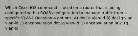 Which Cisco IOS command is used on a router that is being configured with a ROAS configuration to manage traffic from a specific VLAN? Question 4 options: A) dot1q vlan-id B) dot1q vlan vlan-id C) encapsulation dot1q vlan-id D) encapsulation 802.1q vlan-id