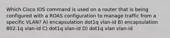 Which Cisco IOS command is used on a router that is being configured with a ROAS configuration to manage traffic from a specific VLAN? A) encapsulation dot1q vlan-id B) encapsulation 802.1q vlan-id C) dot1q vlan-id D) dot1q vlan vlan-id