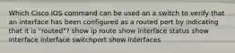 Which Cisco IOS command can be used on a switch to verify that an interface has been configured as a routed port by indicating that it is "routed"? show ip route show interface status show interface interface switchport show interfaces