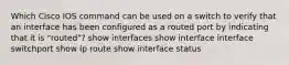 Which Cisco IOS command can be used on a switch to verify that an interface has been configured as a routed port by indicating that it is "routed"? show interfaces show interface interface switchport show ip route show interface status