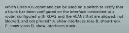 Which Cisco IOS command can be used on a switch to verify that a trunk has been configured on the interface connected to a router configured with ROAS and the VLANs that are allowed, not blocked, and not pruned? A. show interfaces roas B. show trunk C. show vlans D. show interfaces trunk