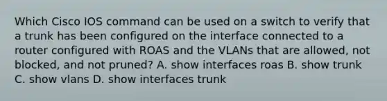 Which Cisco IOS command can be used on a switch to verify that a trunk has been configured on the interface connected to a router configured with ROAS and the VLANs that are allowed, not blocked, and not pruned? A. show interfaces roas B. show trunk C. show vlans D. show interfaces trunk