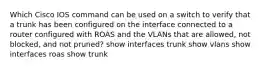 Which Cisco IOS command can be used on a switch to verify that a trunk has been configured on the interface connected to a router configured with ROAS and the VLANs that are allowed, not blocked, and not pruned? show interfaces trunk show vlans show interfaces roas show trunk