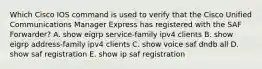 Which Cisco IOS command is used to verify that the Cisco Unified Communications Manager Express has registered with the SAF Forwarder? A. show eigrp service-family ipv4 clients B. show eigrp address-family ipv4 clients C. show voice saf dndb all D. show saf registration E. show ip saf registration