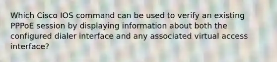 Which Cisco IOS command can be used to verify an existing PPPoE session by displaying information about both the configured dialer interface and any associated virtual access interface?