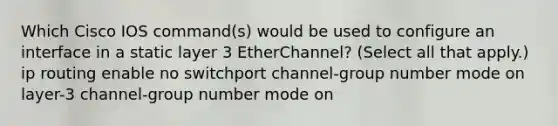 Which Cisco IOS command(s) would be used to configure an interface in a static layer 3 EtherChannel? (Select all that apply.) ip routing enable no switchport channel-group number mode on layer-3 channel-group number mode on