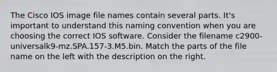 The Cisco IOS image file names contain several parts. It's important to understand this naming convention when you are choosing the correct IOS software. Consider the filename c2900-universalk9-mz.SPA.157-3.M5.bin. Match the parts of the file name on the left with the description on the right.