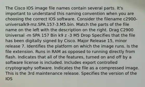 The Cisco IOS image file names contain several parts. It's important to understand this naming convention when you are choosing the correct IOS software. Consider the filename c2900-universalk9-mz.SPA.157-3.M5.bin. Match the parts of the file name on the left with the description on the right. Drag C2900 Universal -m SPA 157 Bin k9 z -3 M5 Drop Specifies that the file has been digitally signed by Cisco. Major Release 15, minor release 7. Identifies the platform on which the image runs. Is the file extension. Runs in RAM as opposed to running directly from flash. Indicates that all of the features, turned on and off by a software license is included. Includes export controlled cryptography software. Indicates the file as a compressed image. This is the 3rd maintenance release. Specifies the version of the IOS