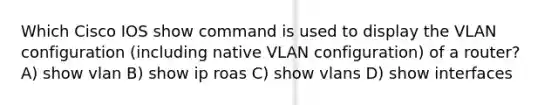 Which Cisco IOS show command is used to display the VLAN configuration (including native VLAN configuration) of a router? A) show vlan B) show ip roas C) show vlans D) show interfaces