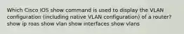 Which Cisco IOS show command is used to display the VLAN configuration (including native VLAN configuration) of a router? show ip roas show vlan show interfaces show vlans