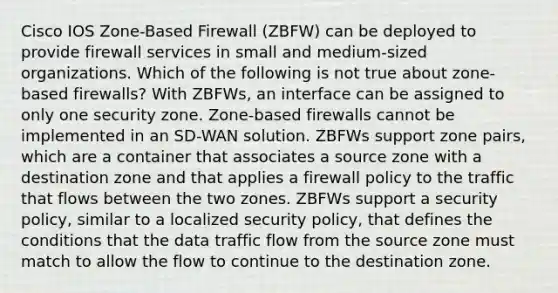 Cisco IOS Zone-Based Firewall (ZBFW) can be deployed to provide firewall services in small and medium-sized organizations. Which of the following is not true about zone-based firewalls? With ZBFWs, an interface can be assigned to only one security zone. Zone-based firewalls cannot be implemented in an SD-WAN solution. ZBFWs support zone pairs, which are a container that associates a source zone with a destination zone and that applies a firewall policy to the traffic that flows between the two zones. ZBFWs support a security policy, similar to a localized security policy, that defines the conditions that the data traffic flow from the source zone must match to allow the flow to continue to the destination zone.