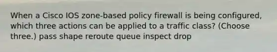 When a Cisco IOS zone-based policy firewall is being configured, which three actions can be applied to a traffic class? (Choose three.) pass shape reroute queue inspect drop