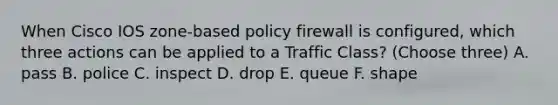 When Cisco IOS zone-based policy firewall is configured, which three actions can be applied to a Traffic Class? (Choose three) A. pass B. police C. inspect D. drop E. queue F. shape