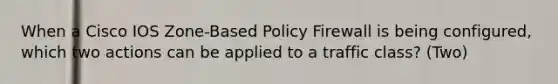 When a Cisco IOS Zone-Based Policy Firewall is being configured, which two actions can be applied to a traffic class? (Two)