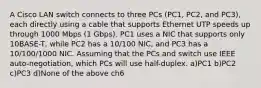 A Cisco LAN switch connects to three PCs (PC1, PC2, and PC3), each directly using a cable that supports Ethernet UTP speeds up through 1000 Mbps (1 Gbps). PC1 uses a NIC that supports only 10BASE-T, while PC2 has a 10/100 NIC, and PC3 has a 10/100/1000 NIC. Assuming that the PCs and switch use IEEE auto-negotiation, which PCs will use half-duplex. a)PC1 b)PC2 c)PC3 d)None of the above ch6