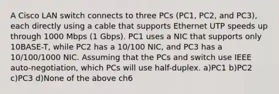 A Cisco LAN switch connects to three PCs (PC1, PC2, and PC3), each directly using a cable that supports Ethernet UTP speeds up through 1000 Mbps (1 Gbps). PC1 uses a NIC that supports only 10BASE-T, while PC2 has a 10/100 NIC, and PC3 has a 10/100/1000 NIC. Assuming that the PCs and switch use IEEE auto-negotiation, which PCs will use half-duplex. a)PC1 b)PC2 c)PC3 d)None of the above ch6