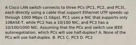 A Cisco LAN switch connects to three PCs (PC1, PC2, and PC3), each directly using a cable that support Ethernet UTP speeds up through 1000 Mbps (1 Gbps). PC1 uses a NIC that supports only 10BASE-T, while PC2 has a 10/100 NIC, and PC3 has a 10/100/1000 NIC. Assuming that the PCs and switch use IEEE autonegotiation, which PCs will use half-duplex? A. None of the PCs will use half-duplex. B. PC1 C. PC3 D. PC2