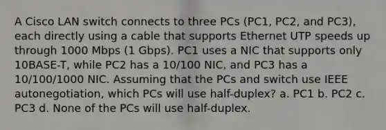 A Cisco LAN switch connects to three PCs (PC1, PC2, and PC3), each directly using a cable that supports Ethernet UTP speeds up through 1000 Mbps (1 Gbps). PC1 uses a NIC that supports only 10BASE-T, while PC2 has a 10/100 NIC, and PC3 has a 10/100/1000 NIC. Assuming that the PCs and switch use IEEE autonegotiation, which PCs will use half-duplex? a. PC1 b. PC2 c. PC3 d. None of the PCs will use half-duplex.