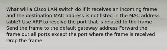 What will a Cisco LAN switch do if it receives an incoming frame and the destination MAC address is not listed in the MAC address table? Use ARP to resolve the port that is related to the frame Send the frame to the default gateway address Forward the frame out all ports except the port where the frame is received Drop the frame