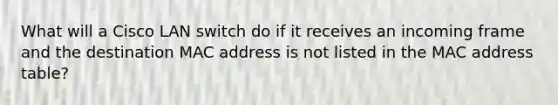 What will a Cisco LAN switch do if it receives an incoming frame and the destination MAC address is not listed in the MAC address table?