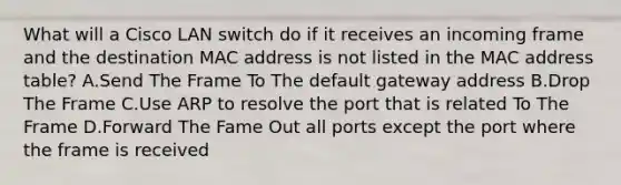 What will a Cisco LAN switch do if it receives an incoming frame and the destination MAC address is not listed in the MAC address table? A.Send The Frame To The default gateway address B.Drop The Frame C.Use ARP to resolve the port that is related To The Frame D.Forward The Fame Out all ports except the port where the frame is received