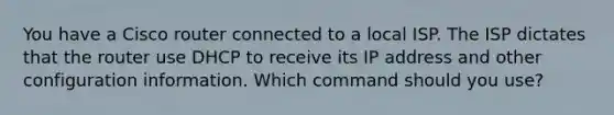 You have a Cisco router connected to a local ISP. The ISP dictates that the router use DHCP to receive its IP address and other configuration information. Which command should you use?