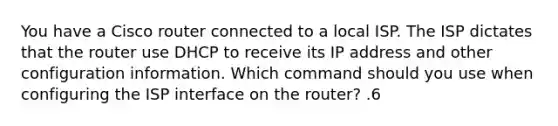 You have a Cisco router connected to a local ISP. The ISP dictates that the router use DHCP to receive its IP address and other configuration information. Which command should you use when configuring the ISP interface on the router? .6