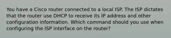 You have a Cisco router connected to a local ISP. The ISP dictates that the router use DHCP to receive its IP address and other configuration information. Which command should you use when configuring the ISP interface on the router?