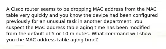 A Cisco router seems to be dropping MAC address from the MAC table very quickly and you know the device had been configured previously for an unusual task in another department. You suspect the MAC address table aging time has been modified from the default of 5 or 10 minutes. What command will show you the MAC address table aging time?