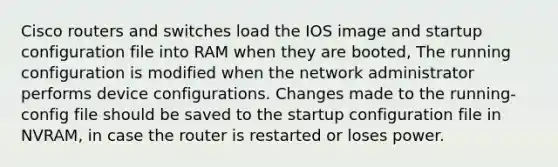 Cisco routers and switches load the IOS image and startup configuration file into RAM when they are booted, The running configuration is modified when the network administrator performs device configurations. Changes made to the running-config file should be saved to the startup configuration file in NVRAM, in case the router is restarted or loses power.