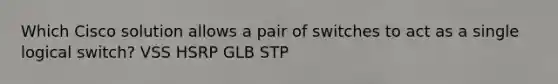 Which Cisco solution allows a pair of switches to act as a single logical switch? VSS HSRP GLB STP