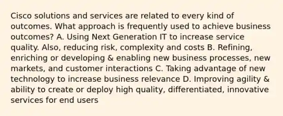 Cisco solutions and services are related to every kind of outcomes. What approach is frequently used to achieve business outcomes? A. Using Next Generation IT to increase service quality. Also, reducing risk, complexity and costs B. Refining, enriching or developing & enabling new business processes, new markets, and customer interactions C. Taking advantage of new technology to increase business relevance D. Improving agility & ability to create or deploy high quality, differentiated, innovative services for end users