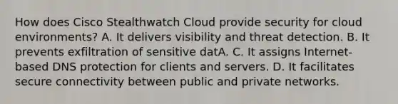 How does Cisco Stealthwatch Cloud provide security for cloud environments? A. It delivers visibility and threat detection. B. It prevents exfiltration of sensitive datA. C. It assigns Internet-based DNS protection for clients and servers. D. It facilitates secure connectivity between public and private networks.