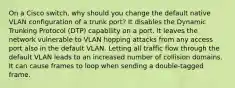 On a Cisco switch, why should you change the default native VLAN configuration of a trunk port? It disables the Dynamic Trunking Protocol (DTP) capability on a port. It leaves the network vulnerable to VLAN hopping attacks from any access port also in the default VLAN. Letting all traffic flow through the default VLAN leads to an increased number of collision domains. It can cause frames to loop when sending a double-tagged frame.