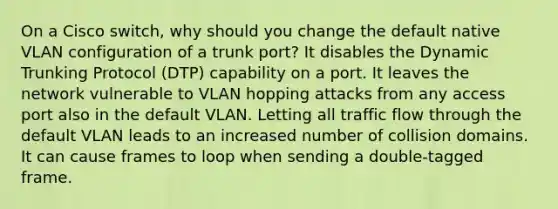 On a Cisco switch, why should you change the default native VLAN configuration of a trunk port? It disables the Dynamic Trunking Protocol (DTP) capability on a port. It leaves the network vulnerable to VLAN hopping attacks from any access port also in the default VLAN. Letting all traffic flow through the default VLAN leads to an increased number of collision domains. It can cause frames to loop when sending a double-tagged frame.