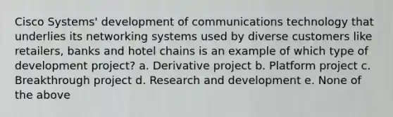 Cisco Systems' development of communications technology that underlies its networking systems used by diverse customers like retailers, banks and hotel chains is an example of which type of development project? a. Derivative project b. Platform project c. Breakthrough project d. Research and development e. None of the above