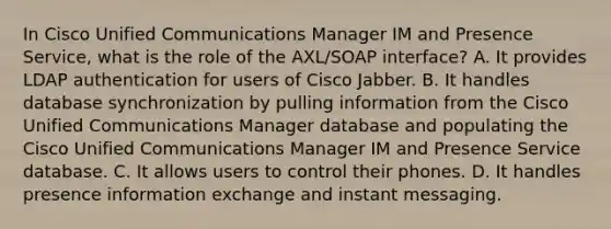 In Cisco Unified Communications Manager IM and Presence Service, what is the role of the AXL/SOAP interface? A. It provides LDAP authentication for users of Cisco Jabber. B. It handles database synchronization by pulling information from the Cisco Unified Communications Manager database and populating the Cisco Unified Communications Manager IM and Presence Service database. C. It allows users to control their phones. D. It handles presence information exchange and instant messaging.