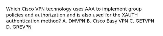 Which Cisco VPN technology uses AAA to implement group policies and authorization and is also used for the XAUTH authentication method? A. DMVPN B. Cisco Easy VPN C. GETVPN D. GREVPN