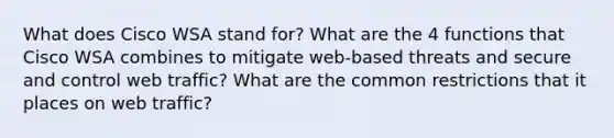 What does Cisco WSA stand for? What are the 4 functions that Cisco WSA combines to mitigate web-based threats and secure and control web traffic? What are the common restrictions that it places on web traffic?