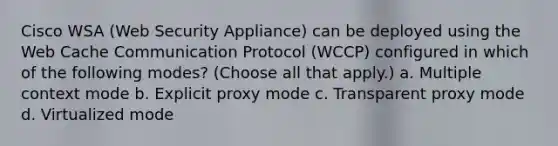 Cisco WSA (Web Security Appliance) can be deployed using the Web Cache Communication Protocol (WCCP) configured in which of the following modes? (Choose all that apply.) a. Multiple context mode b. Explicit proxy mode c. Transparent proxy mode d. Virtualized mode