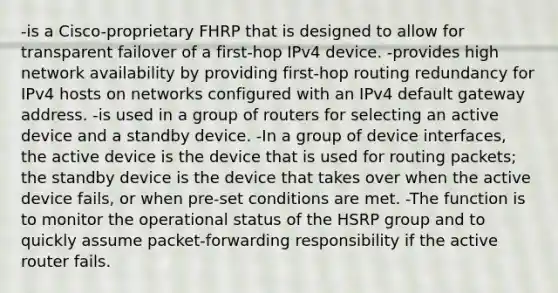 -is a Cisco-proprietary FHRP that is designed to allow for transparent failover of a first-hop IPv4 device. -provides high network availability by providing first-hop routing redundancy for IPv4 hosts on networks configured with an IPv4 default gateway address. -is used in a group of routers for selecting an active device and a standby device. -In a group of device interfaces, the active device is the device that is used for routing packets; the standby device is the device that takes over when the active device fails, or when pre-set conditions are met. -The function is to monitor the operational status of the HSRP group and to quickly assume packet-forwarding responsibility if the active router fails.