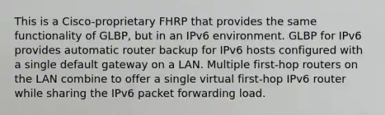 This is a Cisco-proprietary FHRP that provides the same functionality of GLBP, but in an IPv6 environment. GLBP for IPv6 provides automatic router backup for IPv6 hosts configured with a single default gateway on a LAN. Multiple first-hop routers on the LAN combine to offer a single virtual first-hop IPv6 router while sharing the IPv6 packet forwarding load.