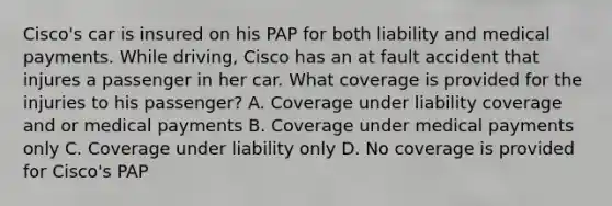 Cisco's car is insured on his PAP for both liability and medical payments. While driving, Cisco has an at fault accident that injures a passenger in her car. What coverage is provided for the injuries to his passenger? A. Coverage under liability coverage and or medical payments B. Coverage under medical payments only C. Coverage under liability only D. No coverage is provided for Cisco's PAP