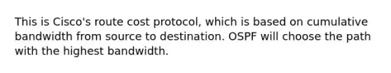 This is Cisco's route cost protocol, which is based on cumulative bandwidth from source to destination. OSPF will choose the path with the highest bandwidth.