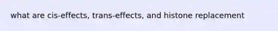 what are cis-effects, trans-effects, and histone replacement